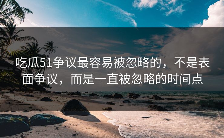 吃瓜51争议最容易被忽略的，不是表面争议，而是一直被忽略的时间点