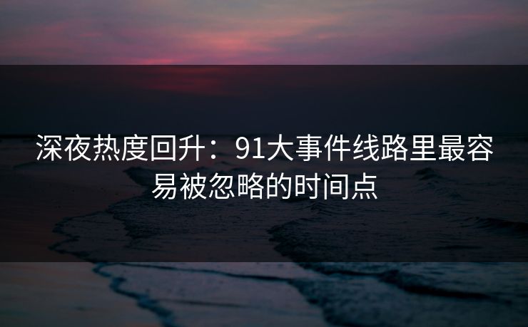 深夜热度回升:91大事件线路里最容易被忽略的时间点 深夜热度回升:91大事件线路里最容易被忽略的时间点