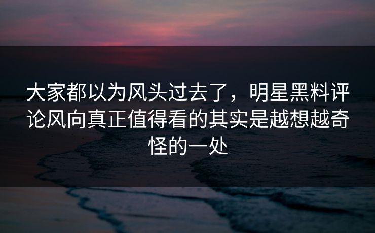 大家都以为风头过去了，明星黑料评论风向真正值得看的其实是越想越奇怪的一处