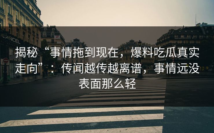 揭秘“事情拖到现在,爆料吃瓜真实走向”:传闻越传越离谱,事情远没表面那么轻 揭秘“事情拖到现在,爆料吃瓜真实走向”:传闻越传越离谱,事情远没表面那么轻