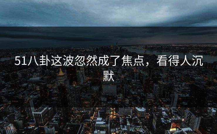 51八卦这波忽然成了焦点,看得人沉默 51八卦这波忽然成了焦点,看得人沉默