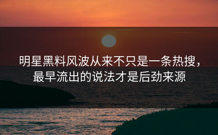 明星黑料风波从来不只是一条热搜，最早流出的说法才是后劲来源