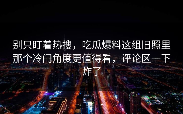 别只盯着热搜,吃瓜爆料这组旧照里那个冷门角度更值得看,评论区一下炸了 别只盯着热搜,吃瓜爆料这组旧照里那个冷门角度更值得看,评论区一下炸了