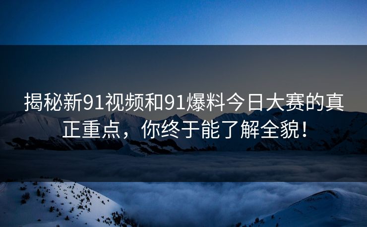 揭秘新91视频和91爆料今日大赛的真正重点，你终于能了解全貌！