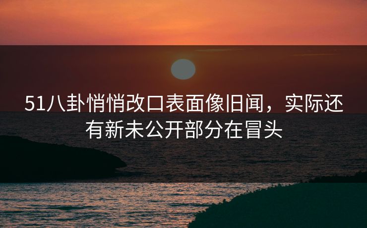 51八卦悄悄改口表面像旧闻,实际还有新未公开部分在冒头 51八卦悄悄改口表面像旧闻,实际还有新未公开部分在冒头