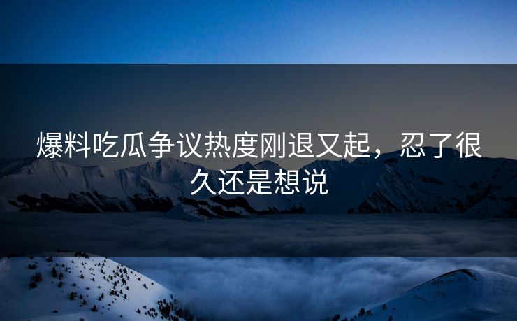 爆料吃瓜争议热度刚退又起,忍了很久还是想说 爆料吃瓜争议热度刚退又起,忍了很久还是想说