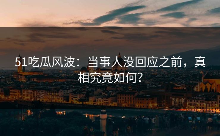 51吃瓜风波:当事人没回应之前,真相究竟如何? 51吃瓜风波:当事人没回应之前,真相究竟如何?