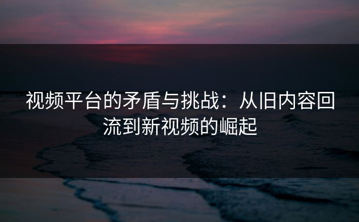 视频平台的矛盾与挑战:从旧内容回流到新视频的崛起 视频平台的矛盾与挑战:从旧内容回流到新视频的崛起