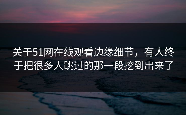 关于51网在线观看边缘细节,有人终于把很多人跳过的那一段挖到出来了 关于51网在线观看边缘细节,有人终于把很多人跳过的那一段挖到出来了