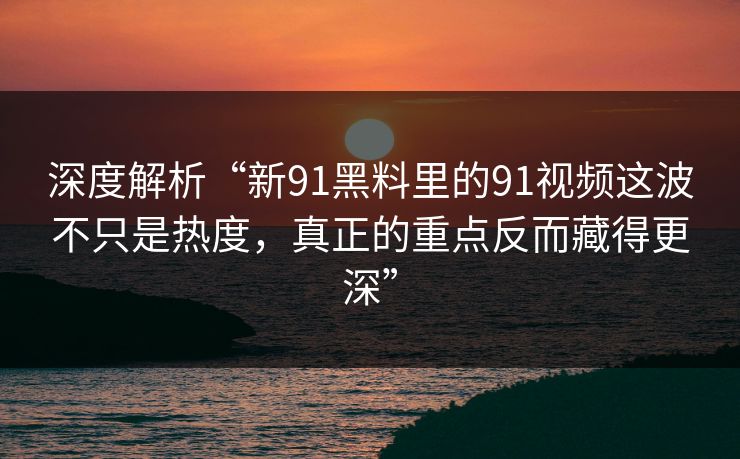 深度解析“新91黑料里的91视频这波不只是热度，真正的重点反而藏得更深”