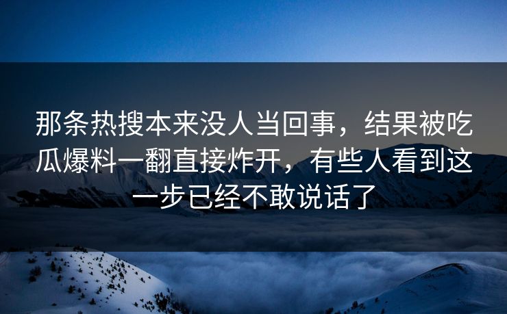 那条热搜本来没人当回事,结果被吃瓜爆料一翻直接炸开,有些人看到这一步已经不敢说话了 那条热搜本来没人当回事,结果被吃瓜爆料一翻直接炸开,有些人看到这一步已经不敢说话了
