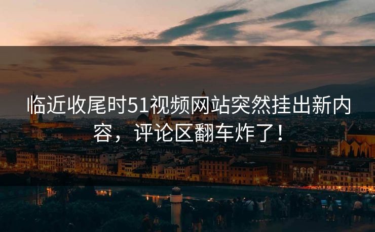 临近收尾时51视频网站突然挂出新内容,评论区翻车炸了! 临近收尾时51视频网站突然挂出新内容,评论区翻车炸了!