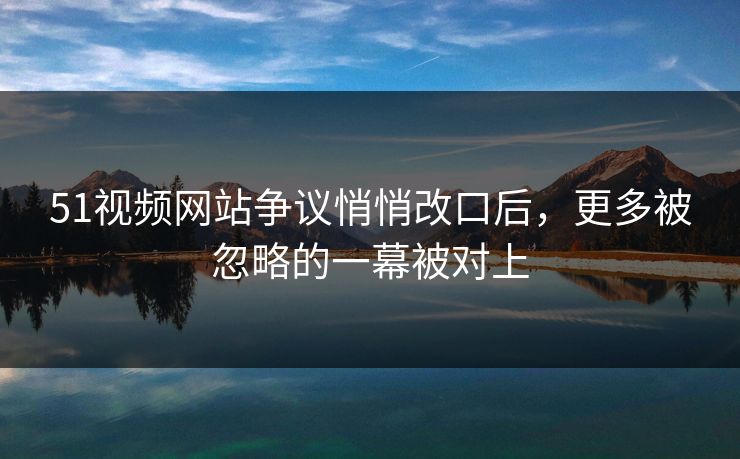 51视频网站争议悄悄改口后,更多被忽略的一幕被对上 51视频网站争议悄悄改口后,更多被忽略的一幕被对上