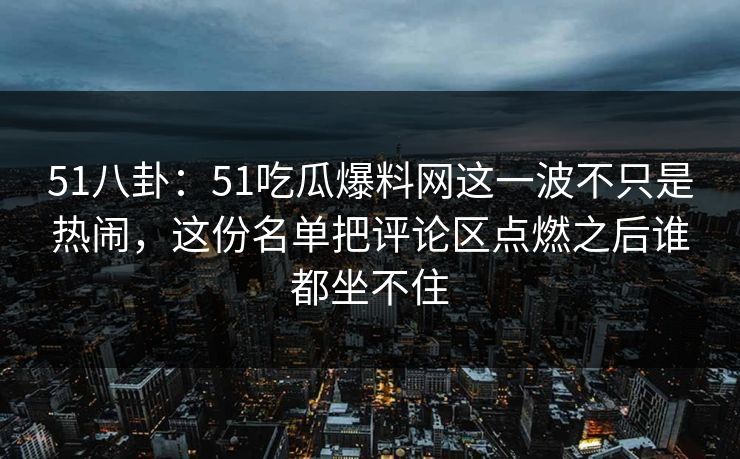 51八卦:51吃瓜爆料网这一波不只是热闹,这份名单把评论区点燃之后谁都坐不住 51八卦:51吃瓜爆料网这一波不只是热闹,这份名单把评论区点燃之后谁都坐不住