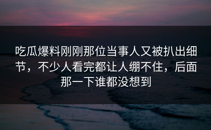 吃瓜爆料刚刚那位当事人又被扒出细节,不少人看完都让人绷不住,后面那一下谁都没想到 吃瓜爆料刚刚那位当事人又被扒出细节,不少人看完都让人绷不住,后面那一下谁都没想到