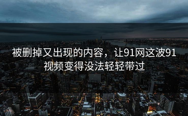 被删掉又出现的内容,让91网这波91视频变得没法轻轻带过 被删掉又出现的内容,让91网这波91视频变得没法轻轻带过