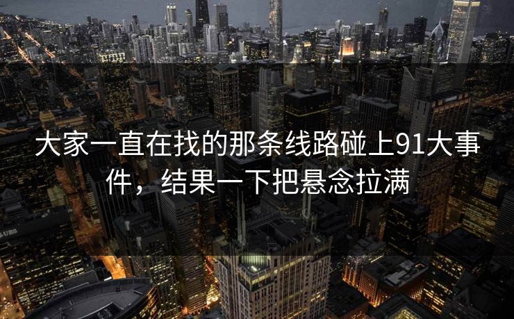 大家一直在找的那条线路碰上91大事件,结果一下把悬念拉满 大家一直在找的那条线路碰上91大事件,结果一下把悬念拉满