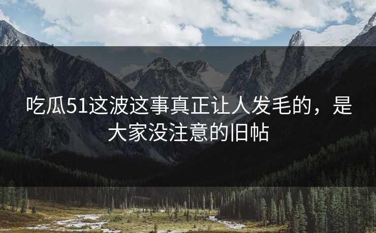 吃瓜51这波这事真正让人发毛的,是大家没注意的旧帖 吃瓜51这波这事真正让人发毛的,是大家没注意的旧帖