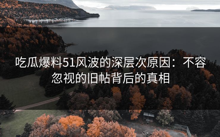吃瓜爆料51风波的深层次原因:不容忽视的旧帖背后的真相 吃瓜爆料51风波的深层次原因:不容忽视的旧帖背后的真相