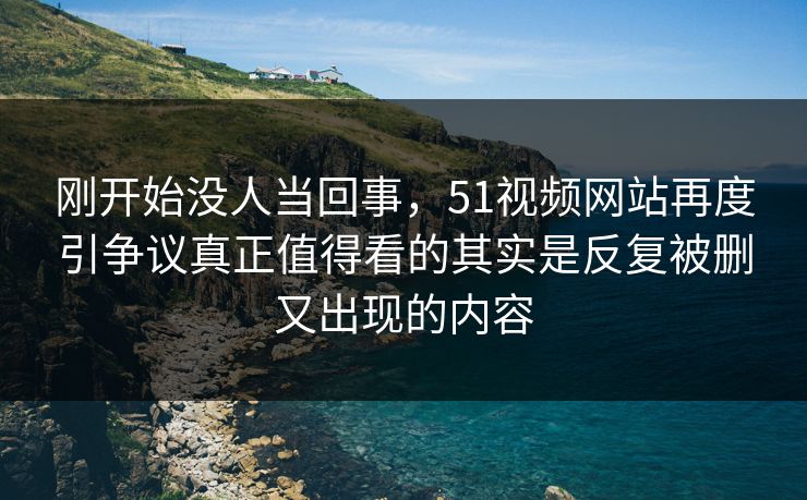 刚开始没人当回事,51视频网站再度引争议真正值得看的其实是反复被删又出现的内容 刚开始没人当回事,51视频网站再度引争议真正值得看的其实是反复被删又出现的内容
