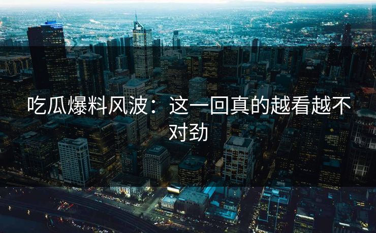 吃瓜爆料风波:这一回真的越看越不对劲 吃瓜爆料风波:这一回真的越看越不对劲