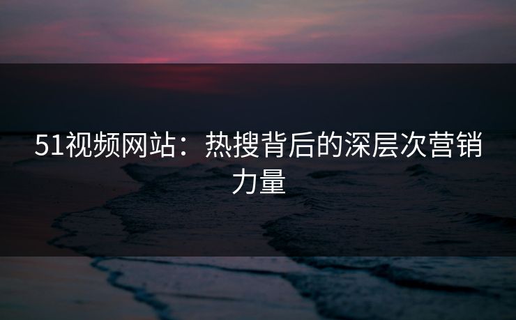 51视频网站:热搜背后的深层次营销力量 51视频网站:热搜背后的深层次营销力量