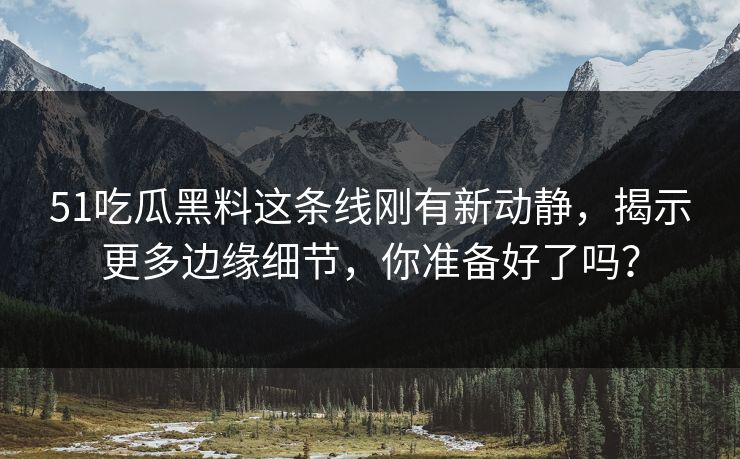 51吃瓜黑料这条线刚有新动静,揭示更多边缘细节,你准备好了吗? 51吃瓜黑料这条线刚有新动静,揭示更多边缘细节,你准备好了吗?