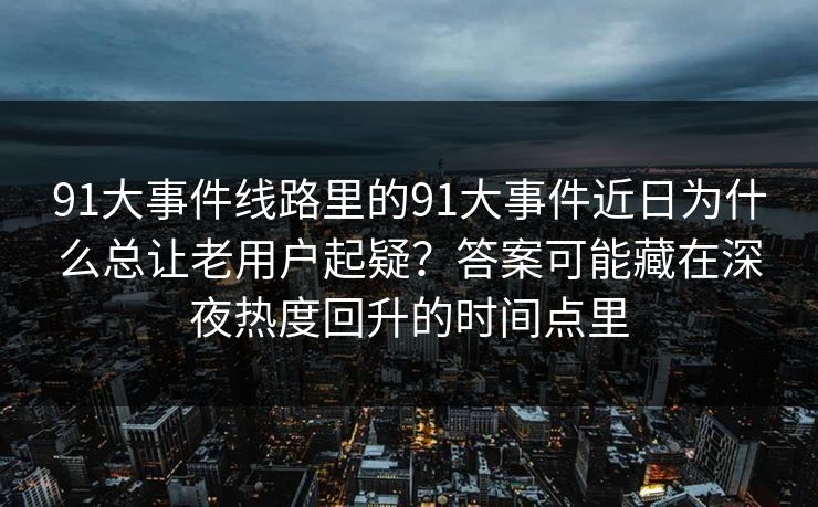 91大事件线路里的91大事件近日为什么总让老用户起疑?答案可能藏在深夜热度回升的时间点里 91大事件线路里的91大事件近日为什么总让老用户起疑?答案可能藏在深夜热度回升的时间点里